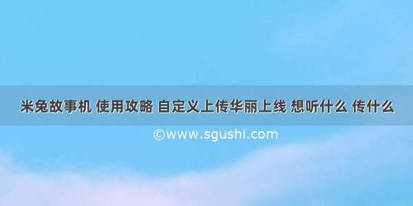 米兔故事机 使用攻略 自定义上传华丽上线 想听什么 传什么