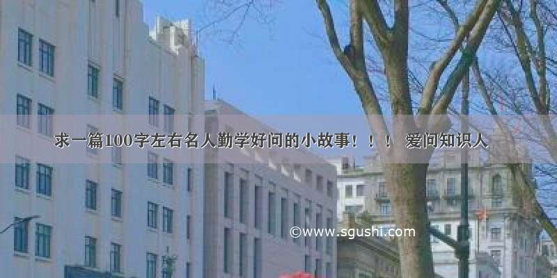 求一篇100字左右名人勤学好问的小故事！！！ 爱问知识人