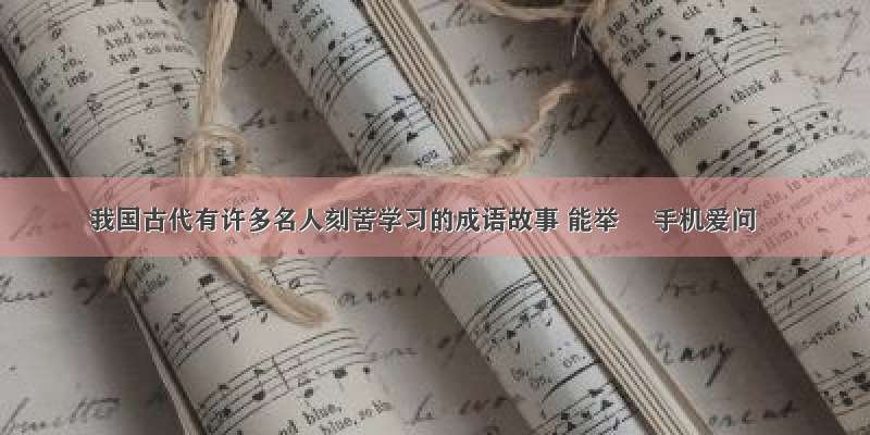 我国古代有许多名人刻苦学习的成语故事 能举– 手机爱问