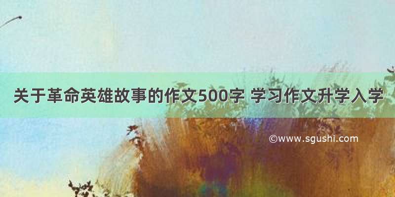 关于革命英雄故事的作文500字 学习作文升学入学