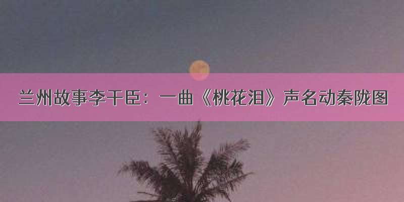 兰州故事李干臣：一曲《桃花泪》声名动秦陇图