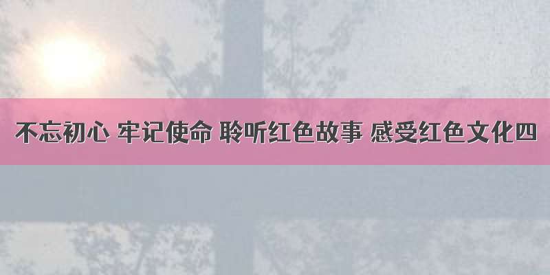 不忘初心 牢记使命 聆听红色故事 感受红色文化四