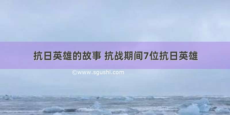 抗日英雄的故事 抗战期间7位抗日英雄