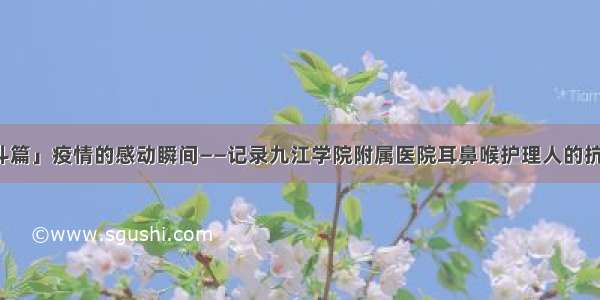 「战斗篇」疫情的感动瞬间——记录九江学院附属医院耳鼻喉护理人的抗疫故事