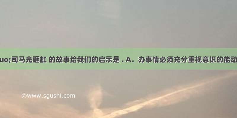 &ldquo;司马光砸缸 的故事给我们的启示是 . A．办事情必须充分重视意识的能动作用 B．