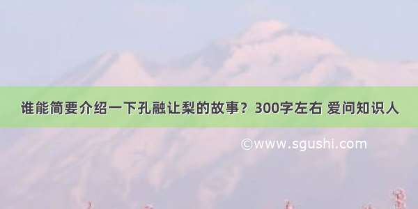 谁能简要介绍一下孔融让梨的故事？300字左右 爱问知识人