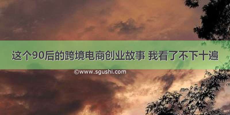 这个90后的跨境电商创业故事 我看了不下十遍