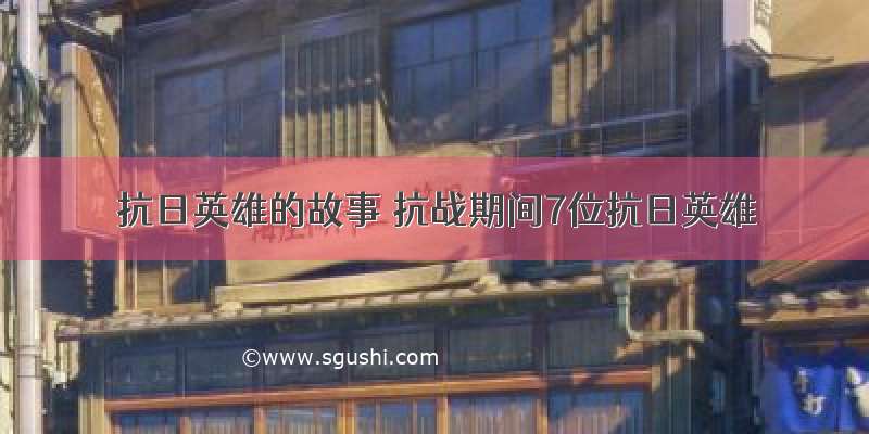 抗日英雄的故事 抗战期间7位抗日英雄