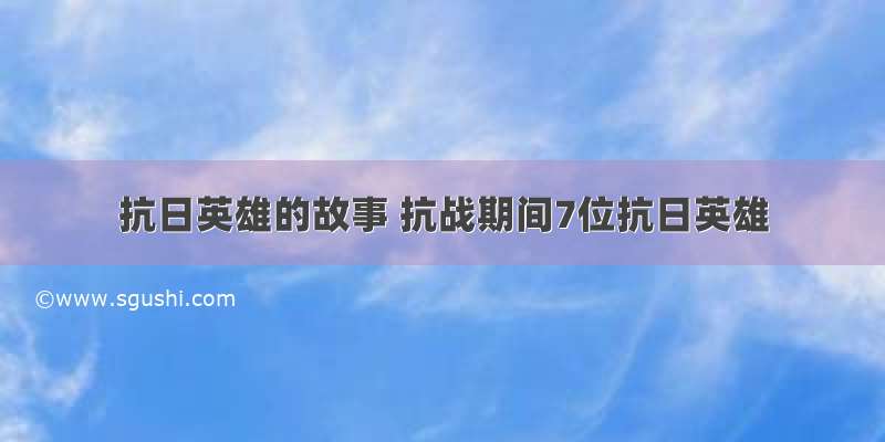 抗日英雄的故事 抗战期间7位抗日英雄