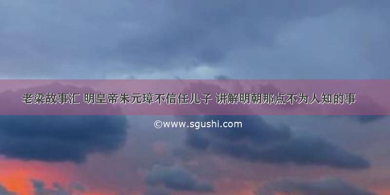 老梁故事汇 明皇帝朱元璋不信任儿子 讲解明朝那点不为人知的事