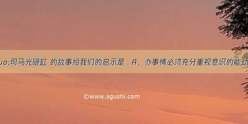 &ldquo;司马光砸缸 的故事给我们的启示是 . A．办事情必须充分重视意识的能动作用 B．