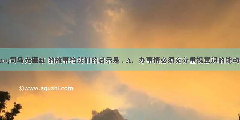 &ldquo;司马光砸缸 的故事给我们的启示是 . A．办事情必须充分重视意识的能动作用 B．