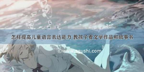 怎样提高儿童语言表达能力 教孩子看文学作品和故事书