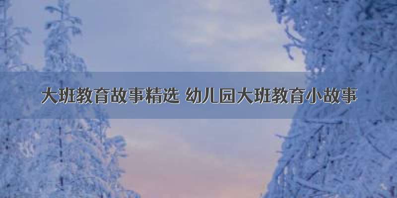 大班教育故事精选 幼儿园大班教育小故事