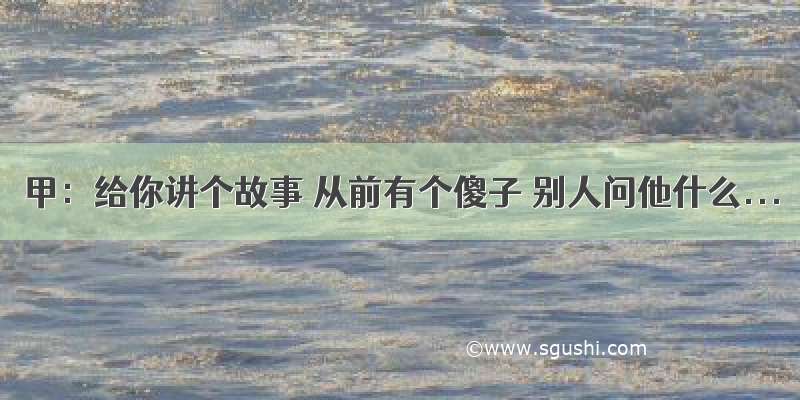 甲：给你讲个故事 从前有个傻子 别人问他什么...