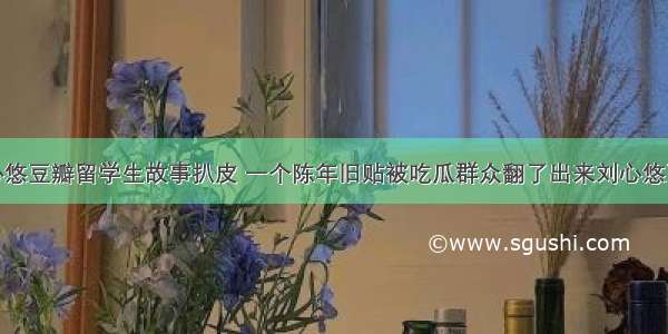 刘心悠豆瓣留学生故事扒皮 一个陈年旧贴被吃瓜群众翻了出来刘心悠豆瓣