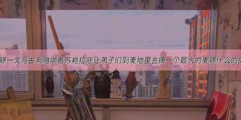 最大的麦穗一文写古希腊学者苏格拉底让弟子们到麦地里去摘一个最大的麦穗什么的故事揭