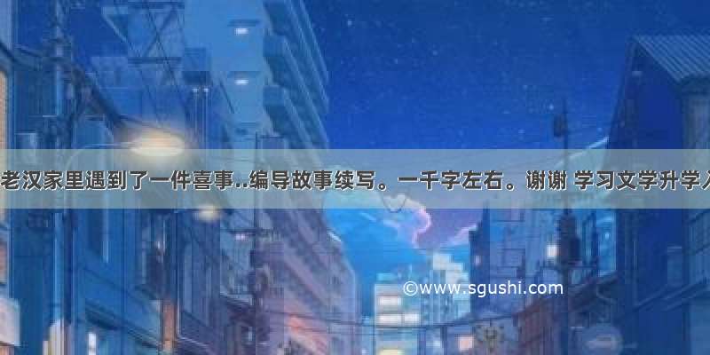 这天王老汉家里遇到了一件喜事..编导故事续写。一千字左右。谢谢 学习文学升学入学