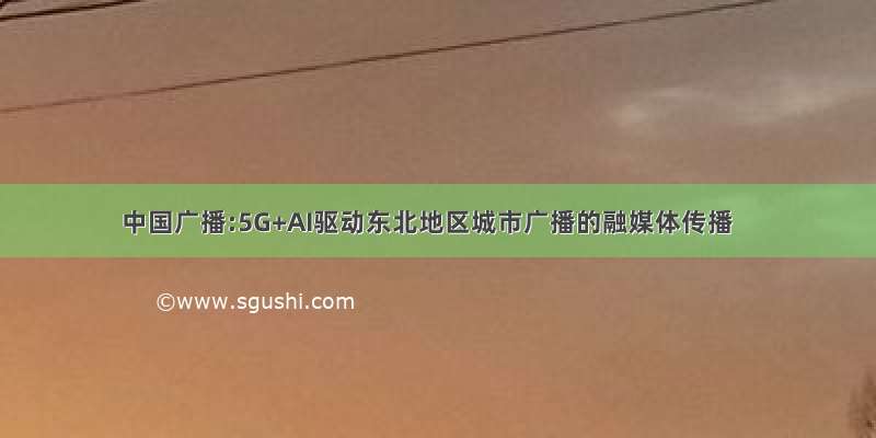 中国广播:5G+AI驱动东北地区城市广播的融媒体传播
