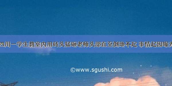 四川一学生教室内用砖头猛砸老师头部直至倒地不起 事情起因曝光