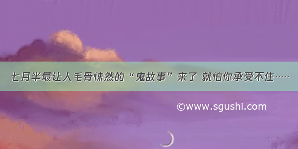 七月半最让人毛骨悚然的“鬼故事”来了 就怕你承受不住·····