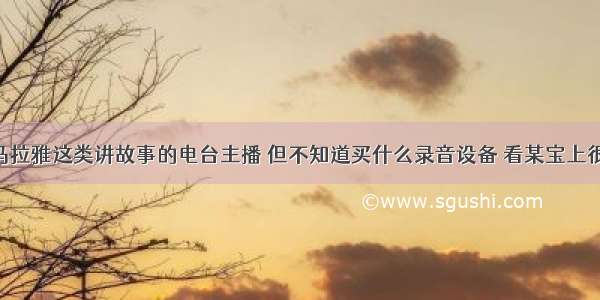 我想做喜马拉雅这类讲故事的电台主播 但不知道买什么录音设备 看某宝上很多都是拖 