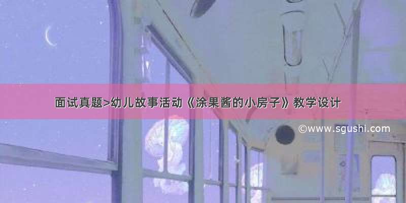 面试真题>幼儿故事活动《涂果酱的小房子》教学设计