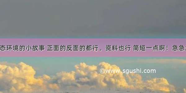 有关生态环境的小故事 正面的反面的都行。资料也行 简短一点啊！急急急！！！