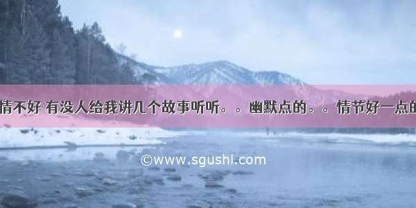 心情不好 有没人给我讲几个故事听听。。幽默点的。。情节好一点的 ?