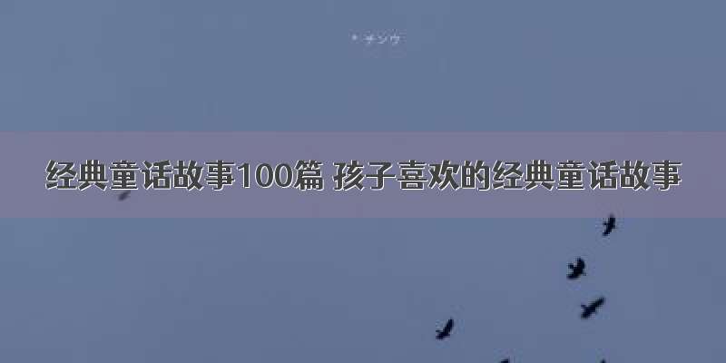 经典童话故事100篇 孩子喜欢的经典童话故事