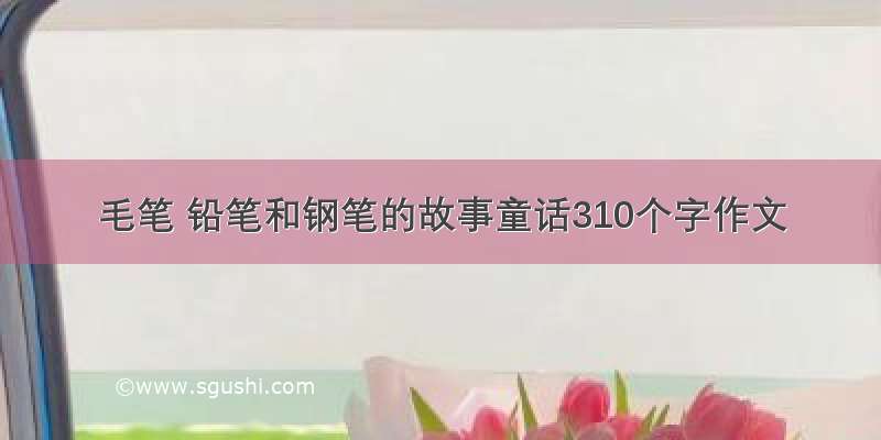 毛笔 铅笔和钢笔的故事童话310个字作文