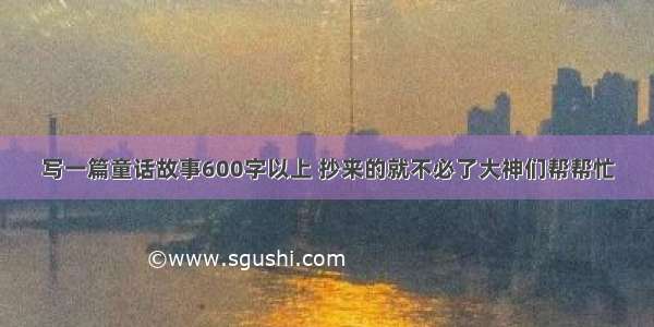 写一篇童话故事600字以上 抄来的就不必了大神们帮帮忙