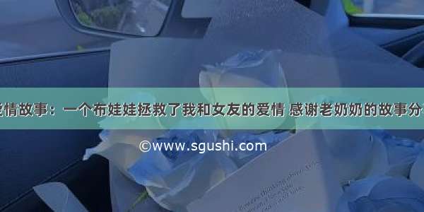 爱情故事：一个布娃娃拯救了我和女友的爱情 感谢老奶奶的故事分享