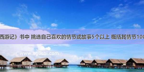 阅读《西游记》书中 挑选自己喜欢的情节或故事5个以上 概括其情节100字左右