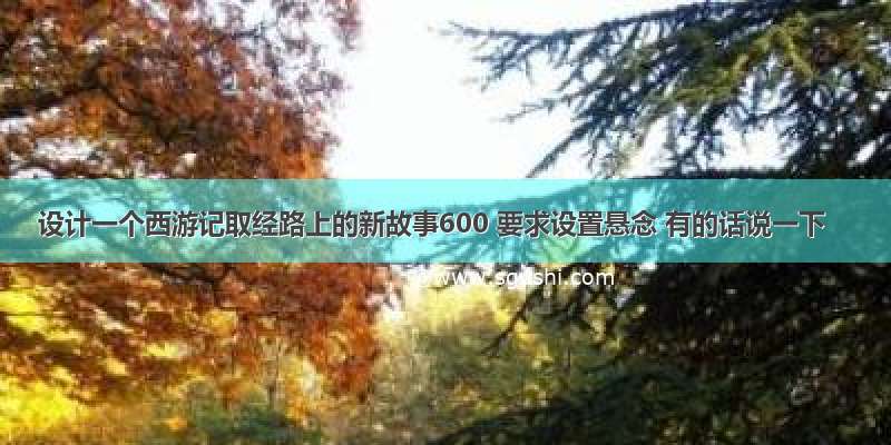 设计一个西游记取经路上的新故事600 要求设置悬念 有的话说一下