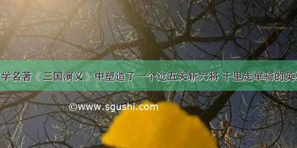 我国古典文学名著《三国演义》中塑造了一个过五关斩六将 千里走单骑的英雄形象 这个