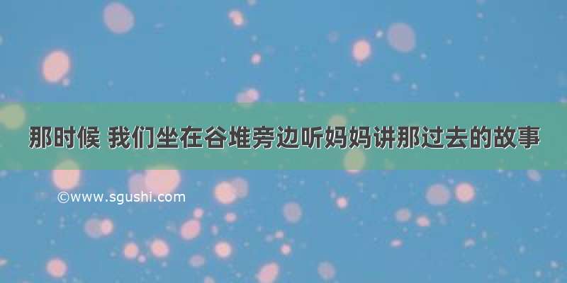 那时候 我们坐在谷堆旁边听妈妈讲那过去的故事