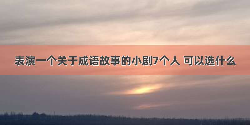 表演一个关于成语故事的小剧7个人 可以选什么