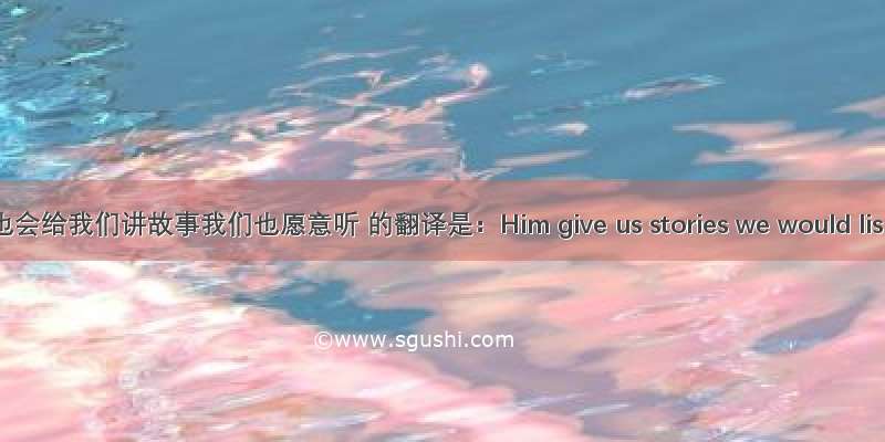 他也会给我们讲故事我们也愿意听 的翻译是：Him give us stories we would lis