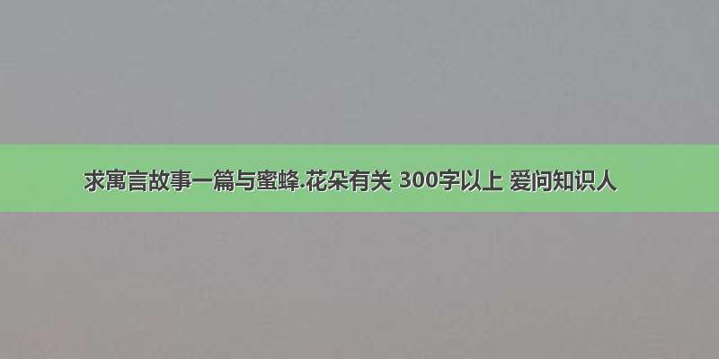 求寓言故事一篇与蜜蜂.花朵有关 300字以上 爱问知识人