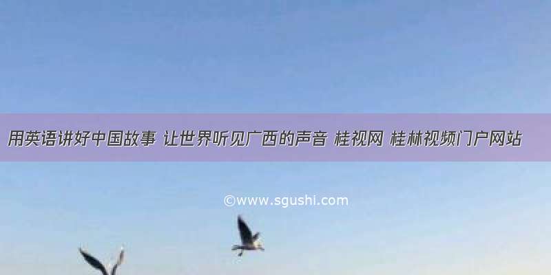 用英语讲好中国故事 让世界听见广西的声音 桂视网 桂林视频门户网站