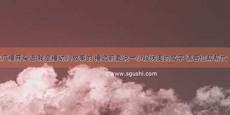 求广播开头语 我是播幼儿故事的 播之前要说一小段优美的文字 请各位帮帮忙