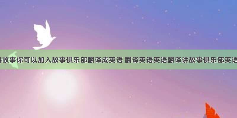 你擅长讲故事你可以加入故事俱乐部翻译成英语 翻译英语英语翻译讲故事俱乐部英语翻译