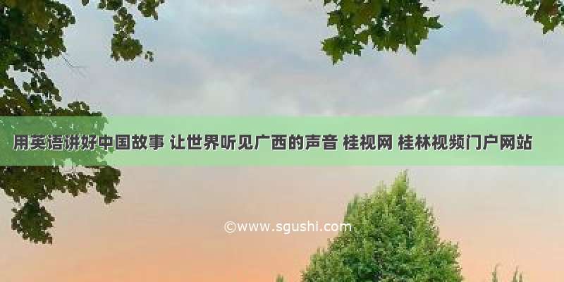 用英语讲好中国故事 让世界听见广西的声音 桂视网 桂林视频门户网站