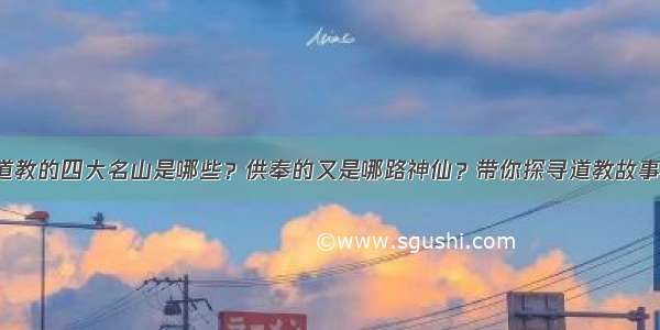 道教的四大名山是哪些？供奉的又是哪路神仙？带你探寻道教故事！