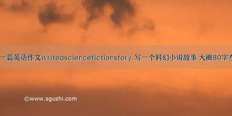 帮忙写一篇英语作文writeasciencefictionstory.写一个科幻小说故事 大概80字左右.