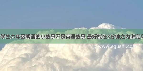 跪求适合小学生六年级朗诵的小故事不是英语故事 最好能在3分钟之内讲完!不要笑话 字