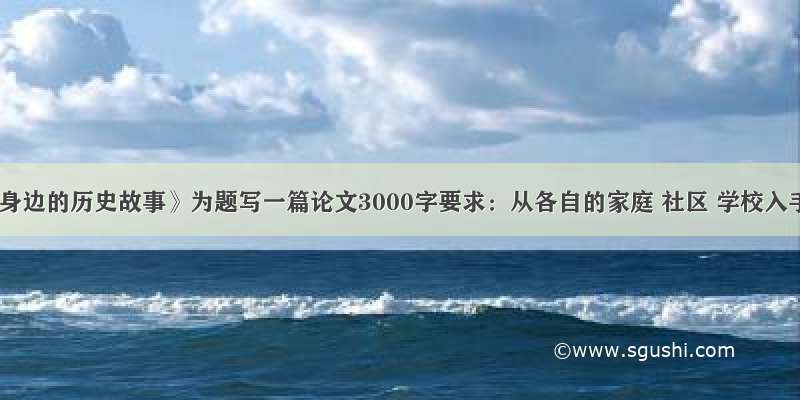 以《我身边的历史故事》为题写一篇论文3000字要求：从各自的家庭 社区 学校入手 通