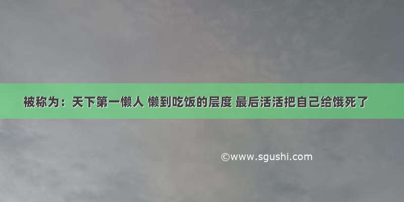 被称为：天下第一懒人 懒到吃饭的层度 最后活活把自己给饿死了