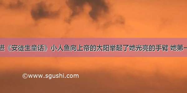 阅读短文走进《安徒生童话》小人鱼向上帝的太阳举起了她光亮的手臂 她第一次感到要流